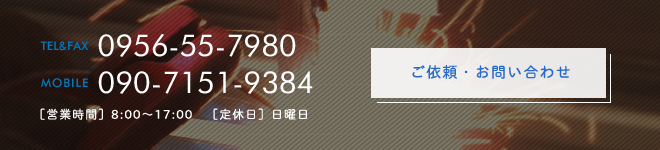 TEL&FAX0956-55-7980 MOBILE090-7151-9384【営業時間】　8：00～17：00【定休日】日曜日ご依頼・お問い合わせ